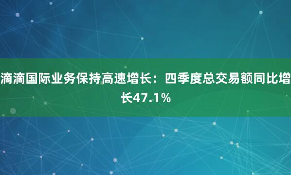 滴滴国际业务保持高速增长：四季度总交易额同比增长47.1%