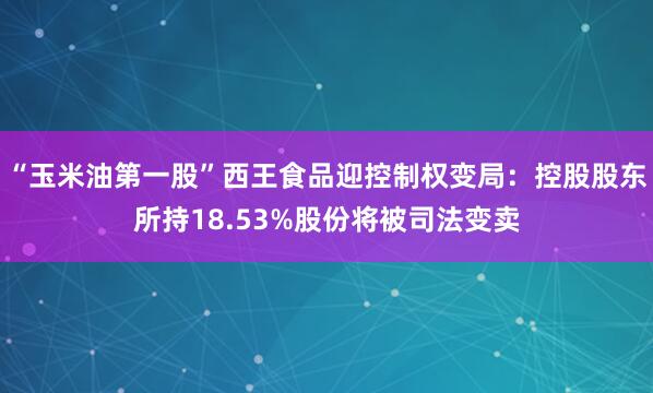 “玉米油第一股”西王食品迎控制权变局：控股股东所持18.53%股份将被司法变卖