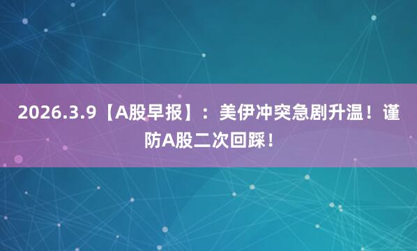 2026.3.9【A股早报】:美伊冲突急剧升温!谨防A股二次回踩!