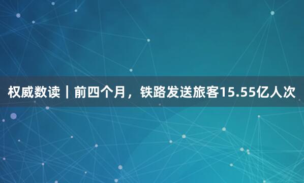 权威数读｜前四个月，铁路发送旅客15.55亿人次