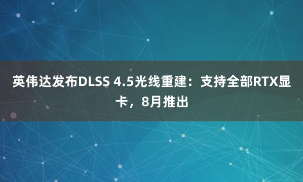 英伟达发布DLSS 4.5光线重建：支持全部RTX显卡，8月推出