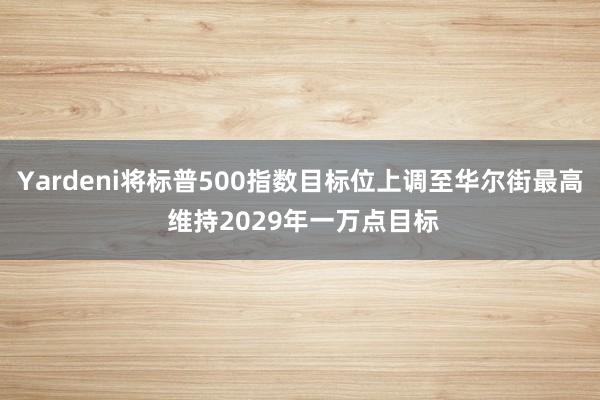Yardeni将标普500指数目标位上调至华尔街最高 维持2029年一万点目标