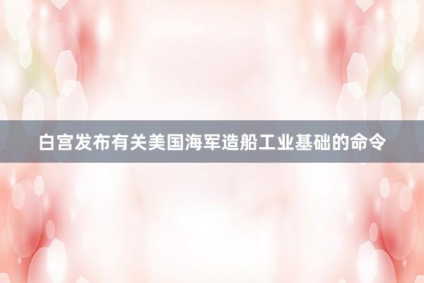 白宫发布有关美国海军造船工业基础的命令