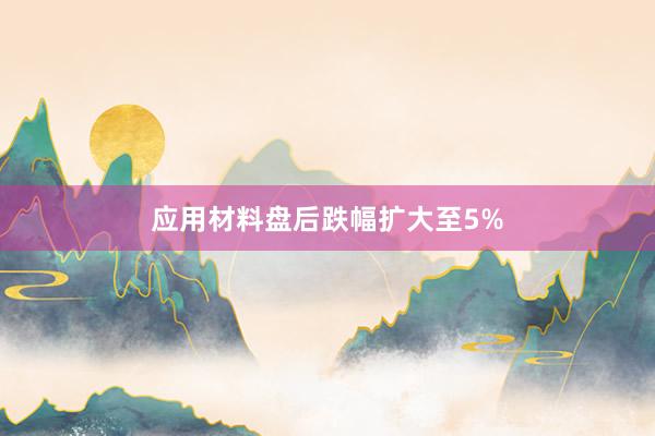 应用材料盘后跌幅扩大至5%