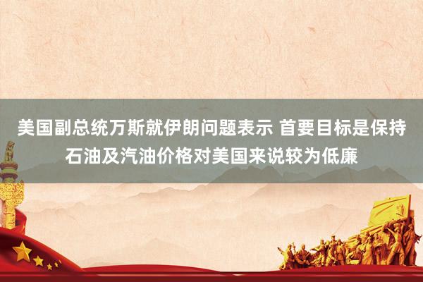 美国副总统万斯就伊朗问题表示 首要目标是保持石油及汽油价格对美国来说较为低廉