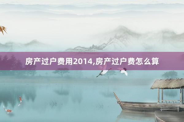 房产过户费用2014,房产过户费怎么算