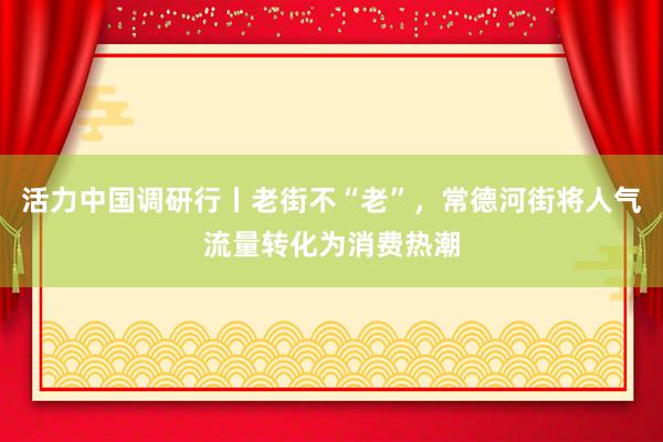 活力中国调研行丨老街不“老”，常德河街将人气流量转化为消费热潮