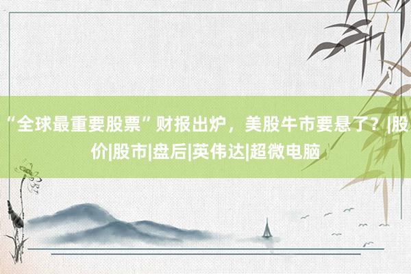 “全球最重要股票”财报出炉，美股牛市要悬了？|股价|股市|盘后|英伟达|超微电脑