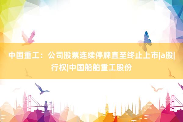 中国重工：公司股票连续停牌直至终止上市|a股|行权|中国船舶重工股份
