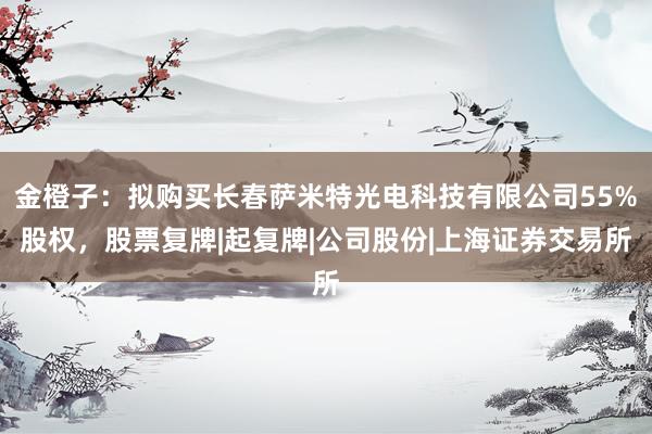 金橙子：拟购买长春萨米特光电科技有限公司55%股权，股票复牌|起复牌|公司股份|上海证券交易所