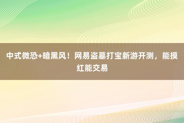 中式微恐+暗黑风！网易盗墓打宝新游开测，能摸红能交易