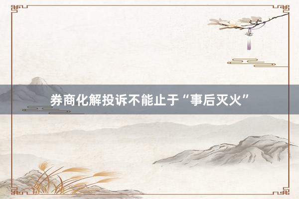 券商化解投诉不能止于“事后灭火”
