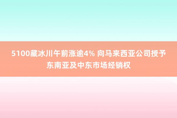 5100藏冰川午前涨逾4% 向马来西亚公司授予东南亚及中东市场经销权