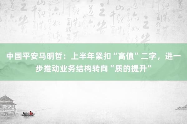 中国平安马明哲：上半年紧扣“高值”二字，进一步推动业务结构转向“质的提升”