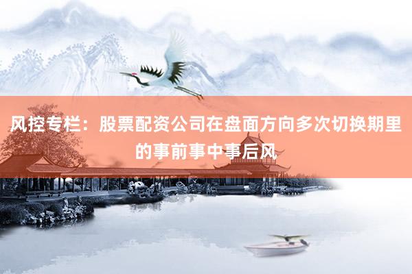 风控专栏：股票配资公司在盘面方向多次切换期里的事前事中事后风