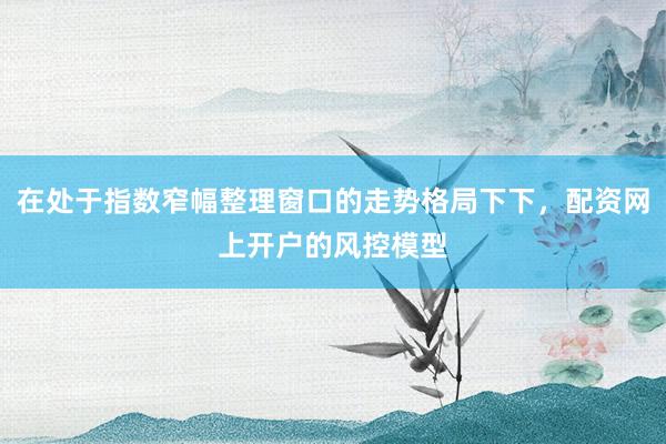 在处于指数窄幅整理窗口的走势格局下下，配资网上开户的风控模型