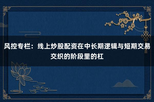 风控专栏：线上炒股配资在中长期逻辑与短期交易交织的阶段里的杠