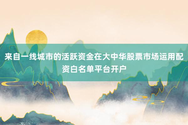来自一线城市的活跃资金在大中华股票市场运用配资白名单平台开户