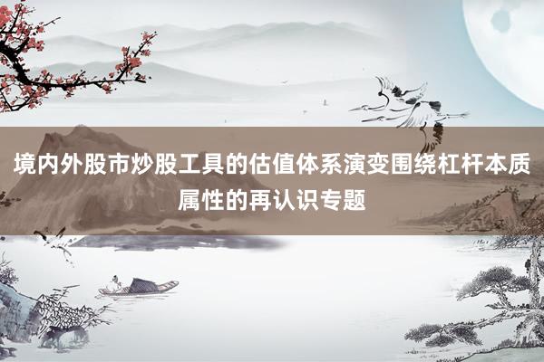 境内外股市炒股工具的估值体系演变围绕杠杆本质属性的再认识专题