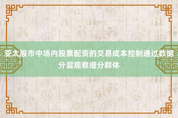 亚太股市中场内股票配资的交易成本控制通过数据分层观察细分群体