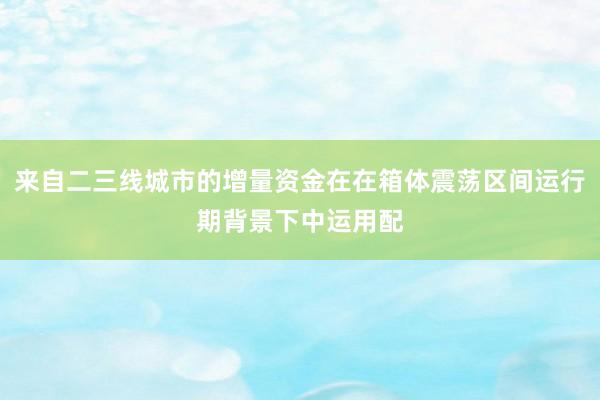 来自二三线城市的增量资金在在箱体震荡区间运行期背景下中运用配
