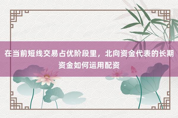 在当前短线交易占优阶段里，北向资金代表的长期资金如何运用配资