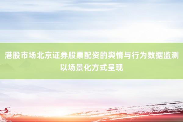 港股市场北京证券股票配资的舆情与行为数据监测以场景化方式呈现