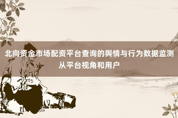 北向资金市场配资平台查询的舆情与行为数据监测从平台视角和用户