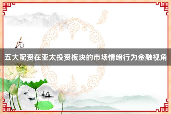 五大配资在亚太投资板块的市场情绪行为金融视角