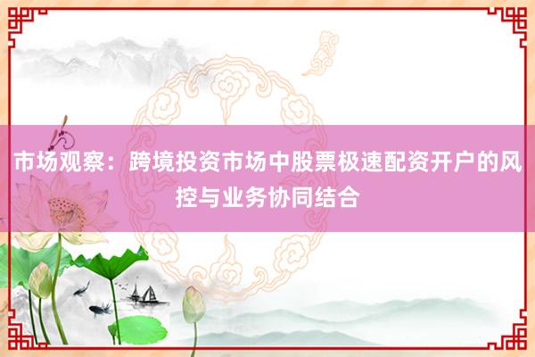 市场观察：跨境投资市场中股票极速配资开户的风控与业务协同结合