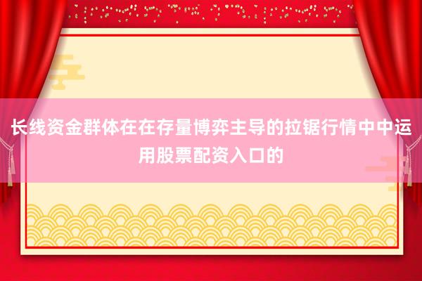 长线资金群体在在存量博弈主导的拉锯行情中中运用股票配资入口的