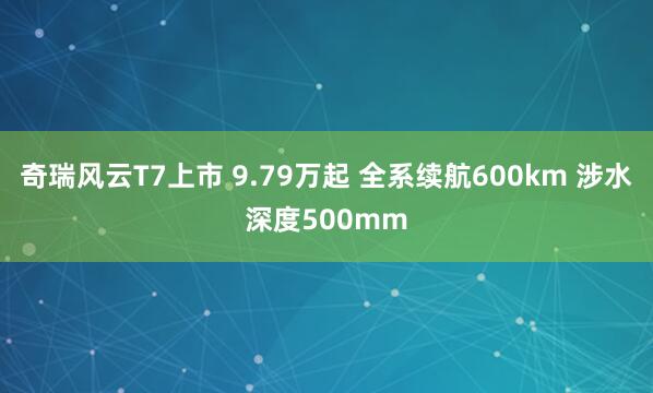 奇瑞风云T7上市 9.79万起 全系续航600km 涉水深度500mm