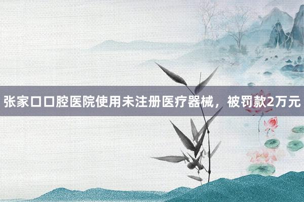 张家口口腔医院使用未注册医疗器械，被罚款2万元