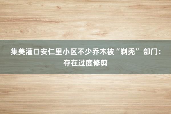 集美灌口安仁里小区不少乔木被“剃秃” 部门：存在过度修剪