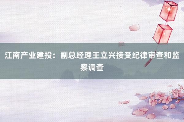 江南产业建投：副总经理王立兴接受纪律审查和监察调查