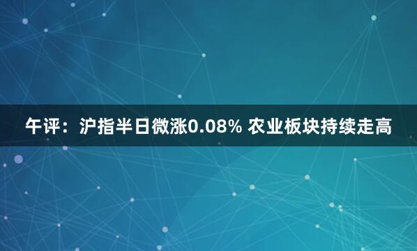 午评：沪指半日微涨0.08% 农业板块持续走高