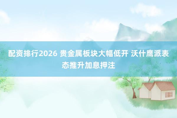 配资排行2026 贵金属板块大幅低开 沃什鹰派表态推升加息押注