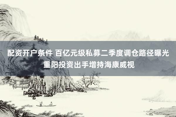配资开户条件 百亿元级私募二季度调仓路径曝光 重阳投资出手增持海康威视