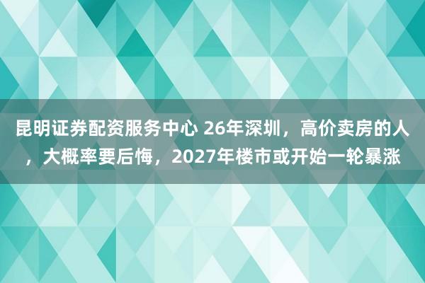昆明证券配资服务中心 26年深圳，高价卖房的人，大概率要后悔，2027年楼市或开始一轮暴涨