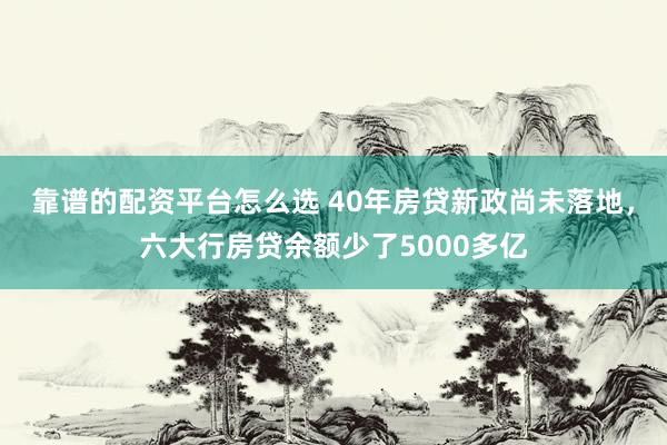 靠谱的配资平台怎么选 40年房贷新政尚未落地，六大行房贷余额少了5000多亿