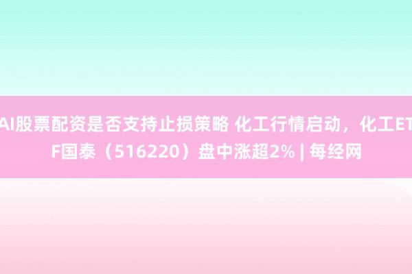 AI股票配资是否支持止损策略 化工行情启动，化工ETF国泰（516220）盘中涨超2% | 每经网