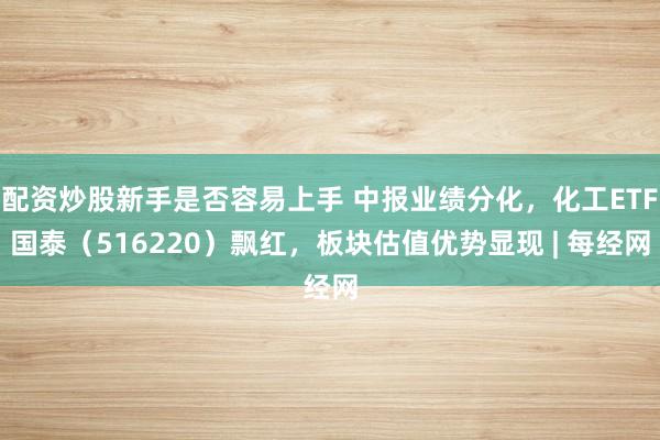 配资炒股新手是否容易上手 中报业绩分化，化工ETF国泰（516220）飘红，板块估值优势显现 | 每经网