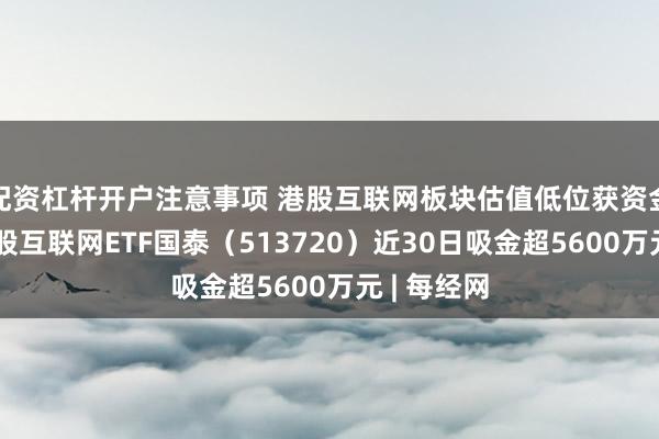 配资杠杆开户注意事项 港股互联网板块估值低位获资金布局，港股互联网ETF国泰（513720）近30日吸金超5600万元 | 每经网