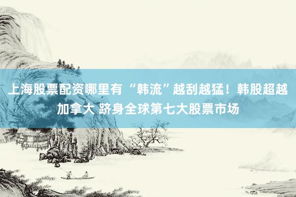 上海股票配资哪里有 “韩流”越刮越猛！韩股超越加拿大 跻身全球第七大股票市场