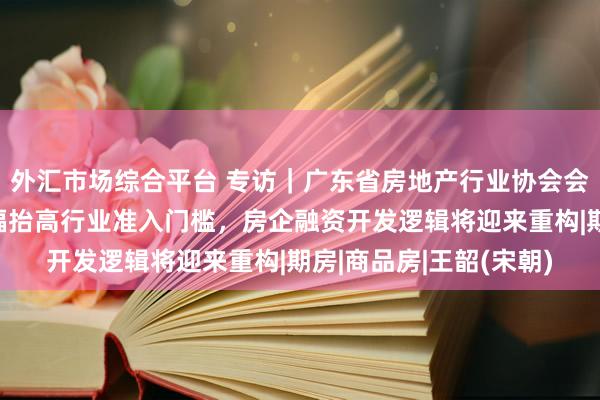 外汇市场综合平台 专访｜广东省房地产行业协会会长王韶：现房模式大幅抬高行业准入门槛，房企融资开发逻辑将迎来重构|期房|商品房|王韶(宋朝)