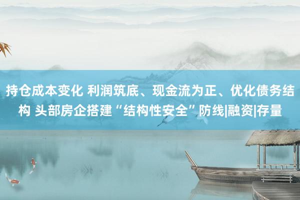持仓成本变化 利润筑底、现金流为正、优化债务结构 头部房企搭建“结构性安全”防线|融资|存量