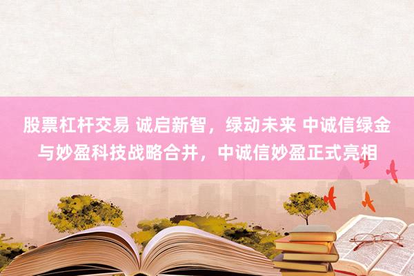 股票杠杆交易 诚启新智，绿动未来 中诚信绿金与妙盈科技战略合并，中诚信妙盈正式亮相