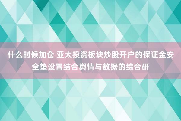 什么时候加仓 亚太投资板块炒股开户的保证金安全垫设置结合舆情与数据的综合研