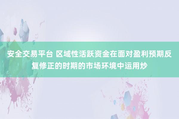 安全交易平台 区域性活跃资金在面对盈利预期反复修正的时期的市场环境中运用炒