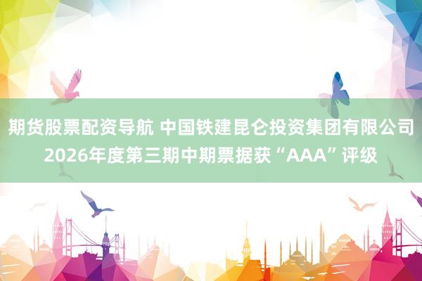 期货股票配资导航 中国铁建昆仑投资集团有限公司2026年度第三期中期票据获“AAA”评级